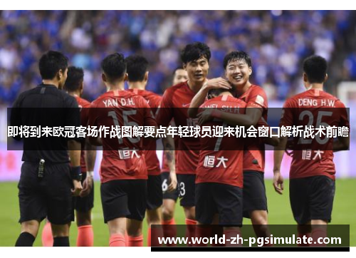 即将到来欧冠客场作战图解要点年轻球员迎来机会窗口解析战术前瞻 即将到来欧冠客场作战图解要点年轻球员迎来机会窗口解析战术前瞻
