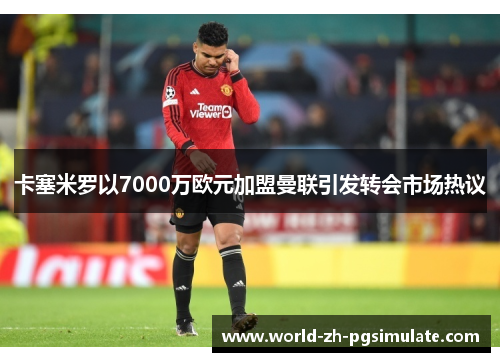 卡塞米罗以7000万欧元加盟曼联引发转会市场热议 卡塞米罗以7000万欧元加盟曼联引发转会市场热议