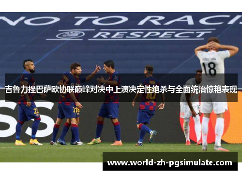 吉鲁力挫巴萨欧协联巅峰对决中上演决定性绝杀与全面统治惊艳表现