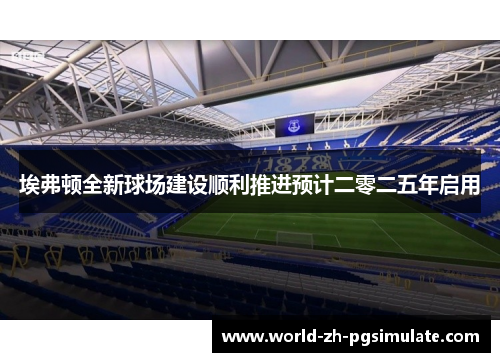 埃弗顿全新球场建设顺利推进预计二零二五年启用