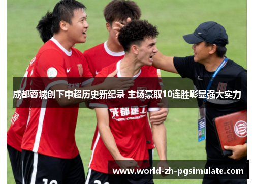 成都蓉城创下中超历史新纪录 主场豪取10连胜彰显强大实力
